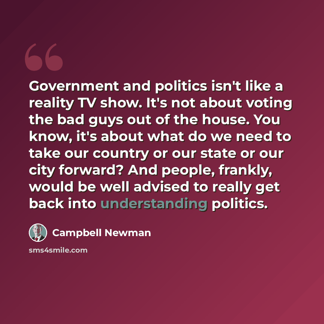 “Government and politics isn't like a reality TV show. It's not about voting the bad guys out of the house. You know, it's about what do we need to take our country or our state or our city forward? And people, frankly, would be well advised to really get back into understanding politics.” quote by Campbell Newman