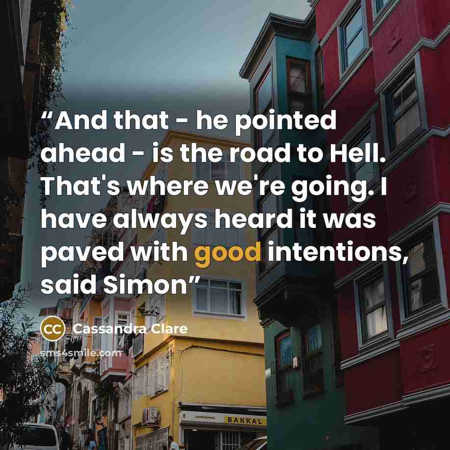 “And that - he pointed ahead - is the road to Hell. That's where we're going. I have always heard it was paved with good intentions, said Simon” quote by Cassandra Clare