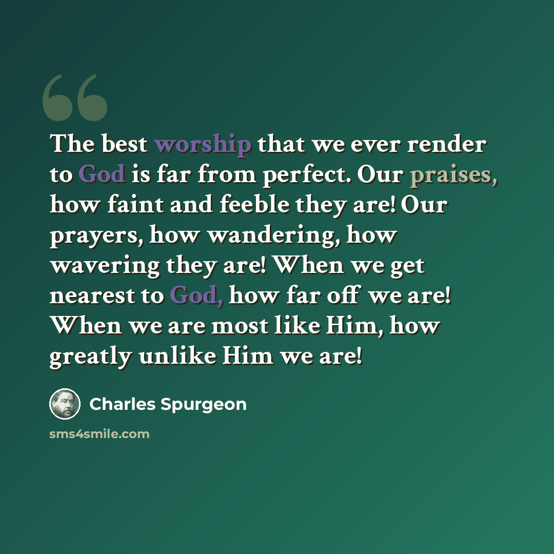 “The best worship that we ever render to God is far from perfect. Our praises, how faint and feeble they are! Our prayers, how wandering, how wavering they are! When we get nearest to God, how far off we are! When we are most like Him, how greatly unlike Him we are!” quote by Charles Spurgeon