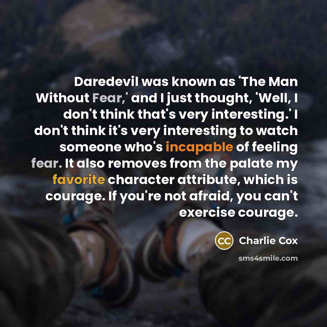 “Daredevil was known as 'The Man Without Fear,' and I just thought, 'Well, I don't think that's very interesting.' I don't think it's very interesting to watch someone who's incapable of feeling fear. It also removes from the palate my favorite character attribute, which is courage. If you're not…” quote by Charlie Cox