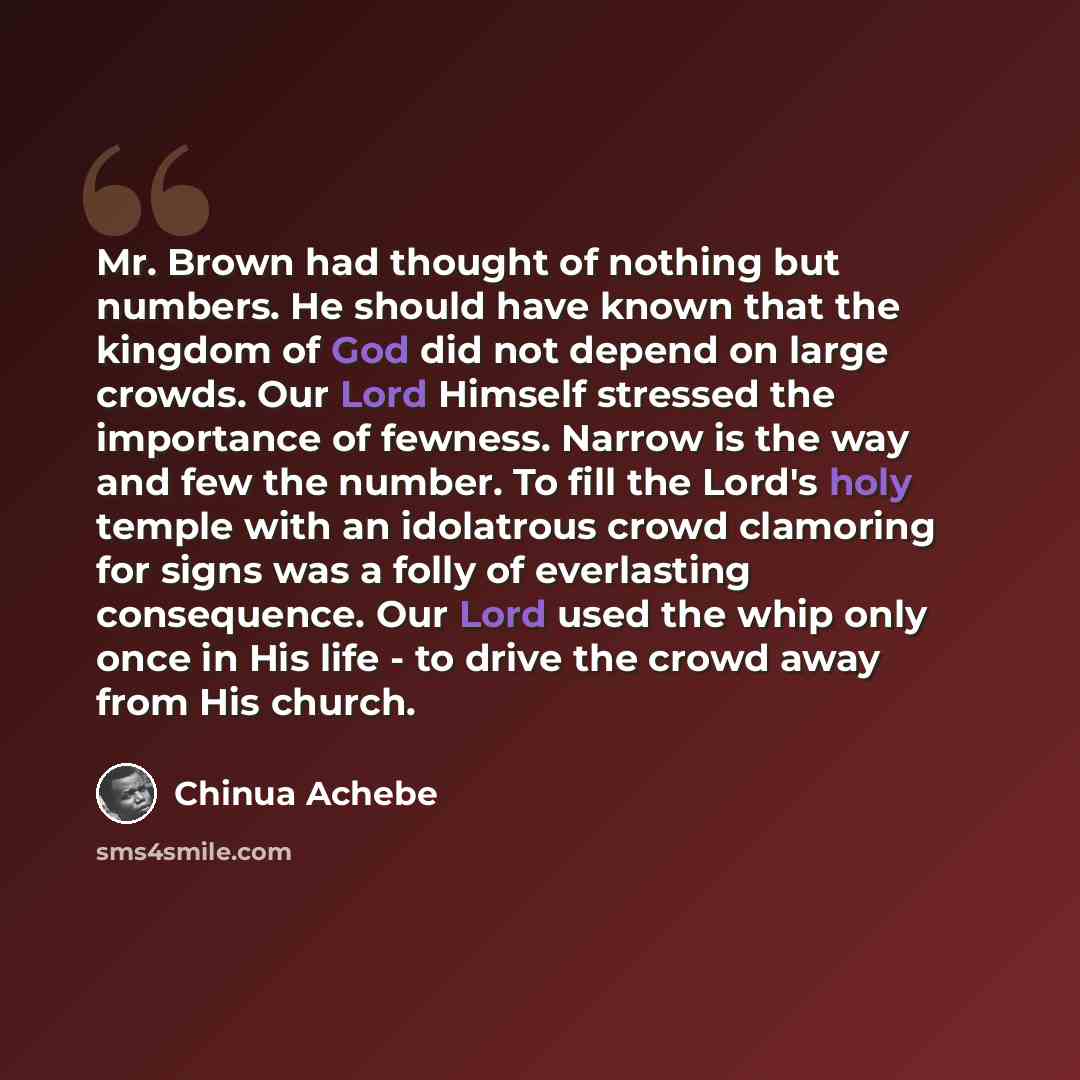 “Mr. Brown had thought of nothing but numbers. He should have known that the kingdom of God did not depend on large crowds. Our Lord Himself stressed the importance of fewness. Narrow is the way and few the number. To fill the Lord's holy temple with an idolatrous crowd clamoring for signs was a…” quote by Chinua Achebe