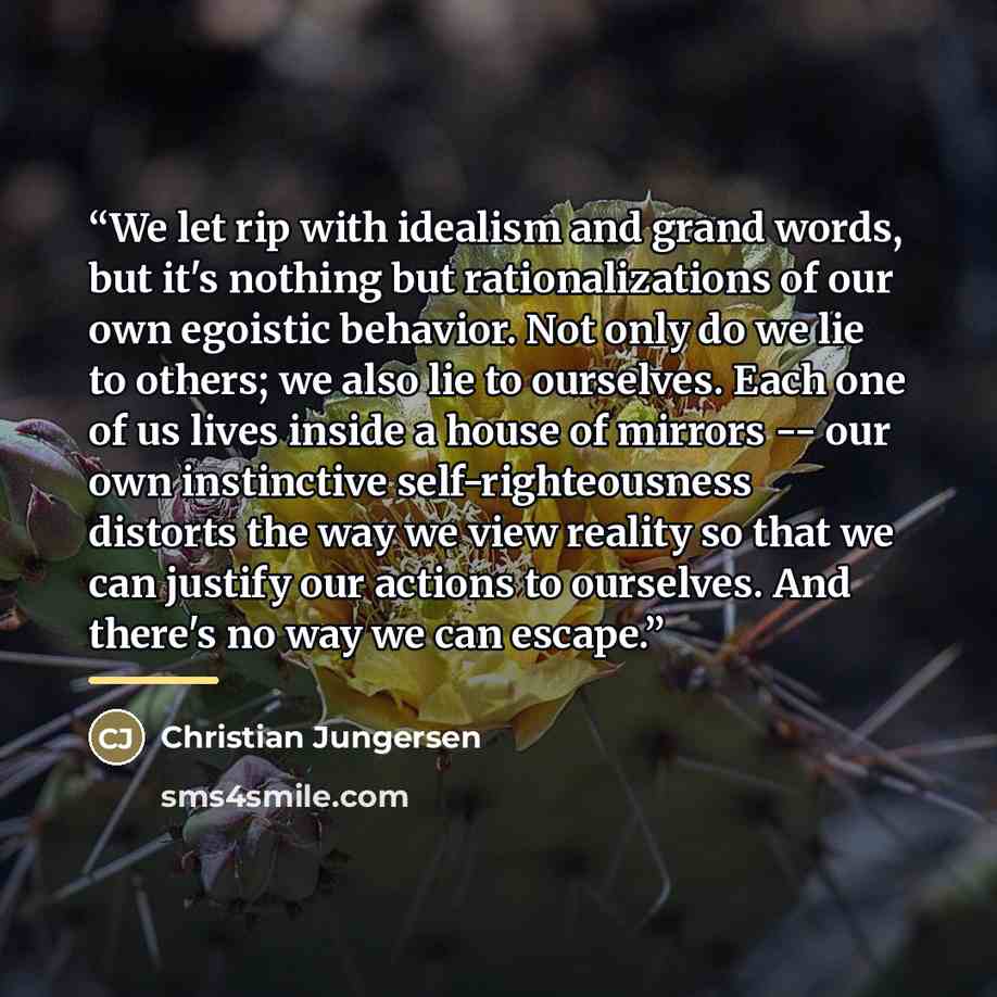 “We let rip with idealism and grand words, but it's nothing but rationalizations of our own egoistic behavior. Not only do we lie to others; we also lie to ourselves. Each one of us lives inside a house of mirrors -- our own instinctive self-righteousness distorts the way we view reality so that we…” quote by Christian Jungersen