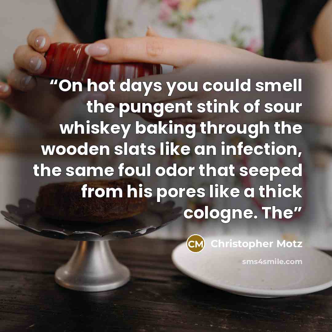 “On hot days you could smell the pungent stink of sour whiskey baking through the wooden slats like an infection, the same foul odor that seeped from his pores like a thick cologne. The” quote by Christopher Motz