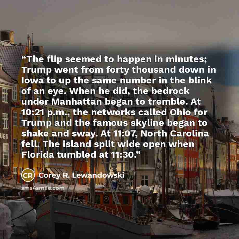 “The flip seemed to happen in minutes; Trump went from forty thousand down in Iowa to up the same number in the blink of an eye. When he did, the bedrock under Manhattan began to tremble. At 10:21 p.m., the networks called Ohio for Trump and the famous skyline began to shake and sway. At 11:07…” quote by Corey R. Lewandowski