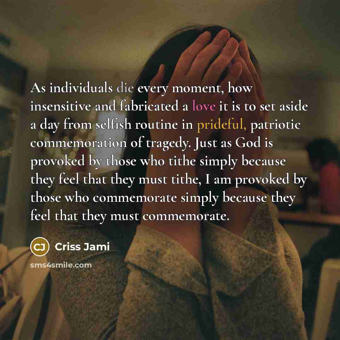 “As individuals die every moment, how insensitive and fabricated a love it is to set aside a day from selfish routine in prideful, patriotic commemoration of tragedy. Just as God is provoked by those who tithe simply because they feel that they must tithe, I am provoked by those who commemorate…” quote by Criss Jami
