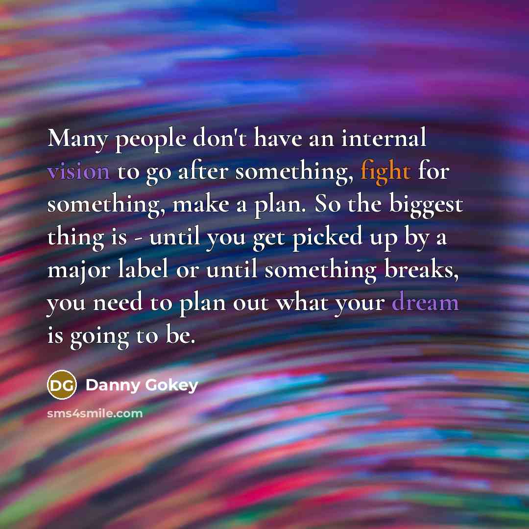 “Many people don't have an internal vision to go after something, fight for something, make a plan. So the biggest thing is - until you get picked up by a major label or until something breaks, you need to plan out what your dream is going to be.” quote by Danny Gokey