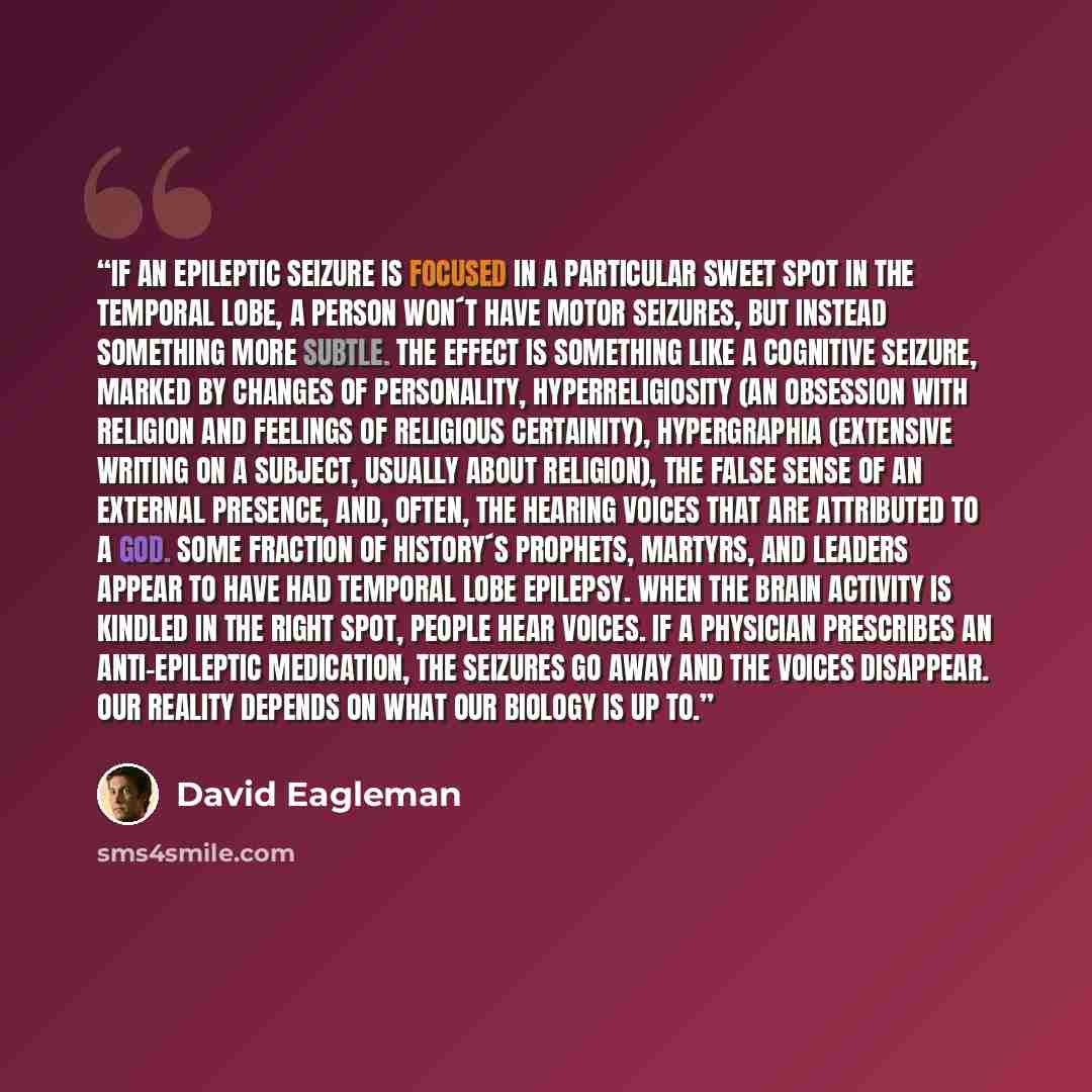 “If an epileptic seizure is focused in a particular sweet spot in the temporal lobe, a person won´t have motor seizures, but instead something more subtle. The effect is something like a cognitive seizure, marked by changes of personality, hyperreligiosity (an obsession with religion and feelings…” quote by David Eagleman
