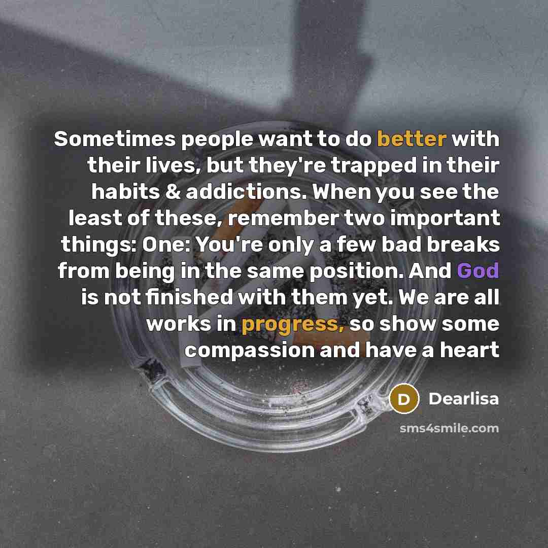 “Sometimes people want to do better with their lives, but they're trapped in their habits & addictions. When you see the least of these, remember two important things: One: You're only a few bad breaks from being in the same position. And God is not finished with them yet. We are all works in…” quote by Dearlisa