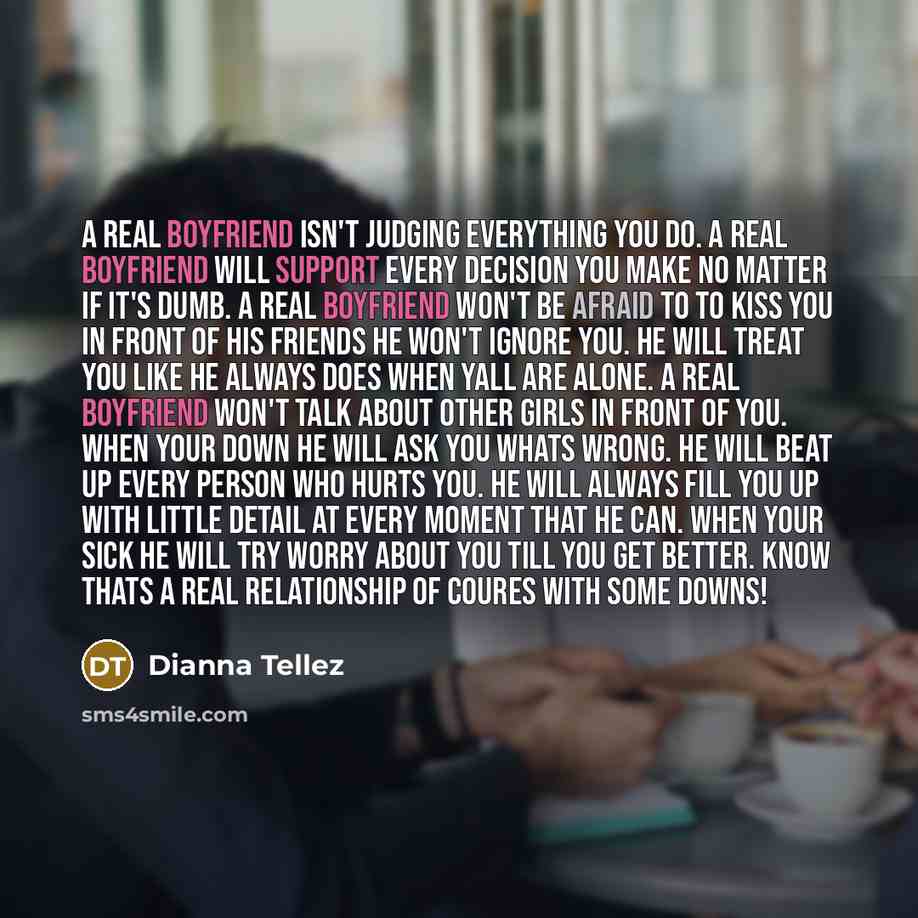 “A real boyfriend isn't judging everything you do. A real boyfriend will support every decision you make no matter if it's dumb. A real boyfriend won't be afraid to to kiss you in front of his friends he won't ignore you. He will treat you like he always does when yall are alone. A real boyfriend…” quote by Dianna Tellez