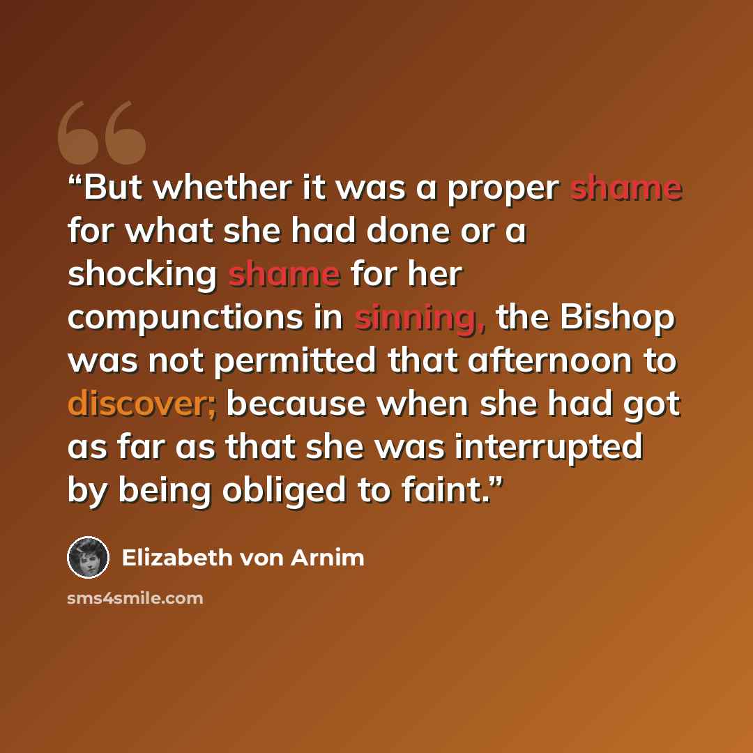 “But whether it was a proper shame for what she had done or a shocking shame for her compunctions in sinning, the Bishop was not permitted that afternoon to discover; because when she had got as far as that she was interrupted by being obliged to faint.” quote by Elizabeth von Arnim
