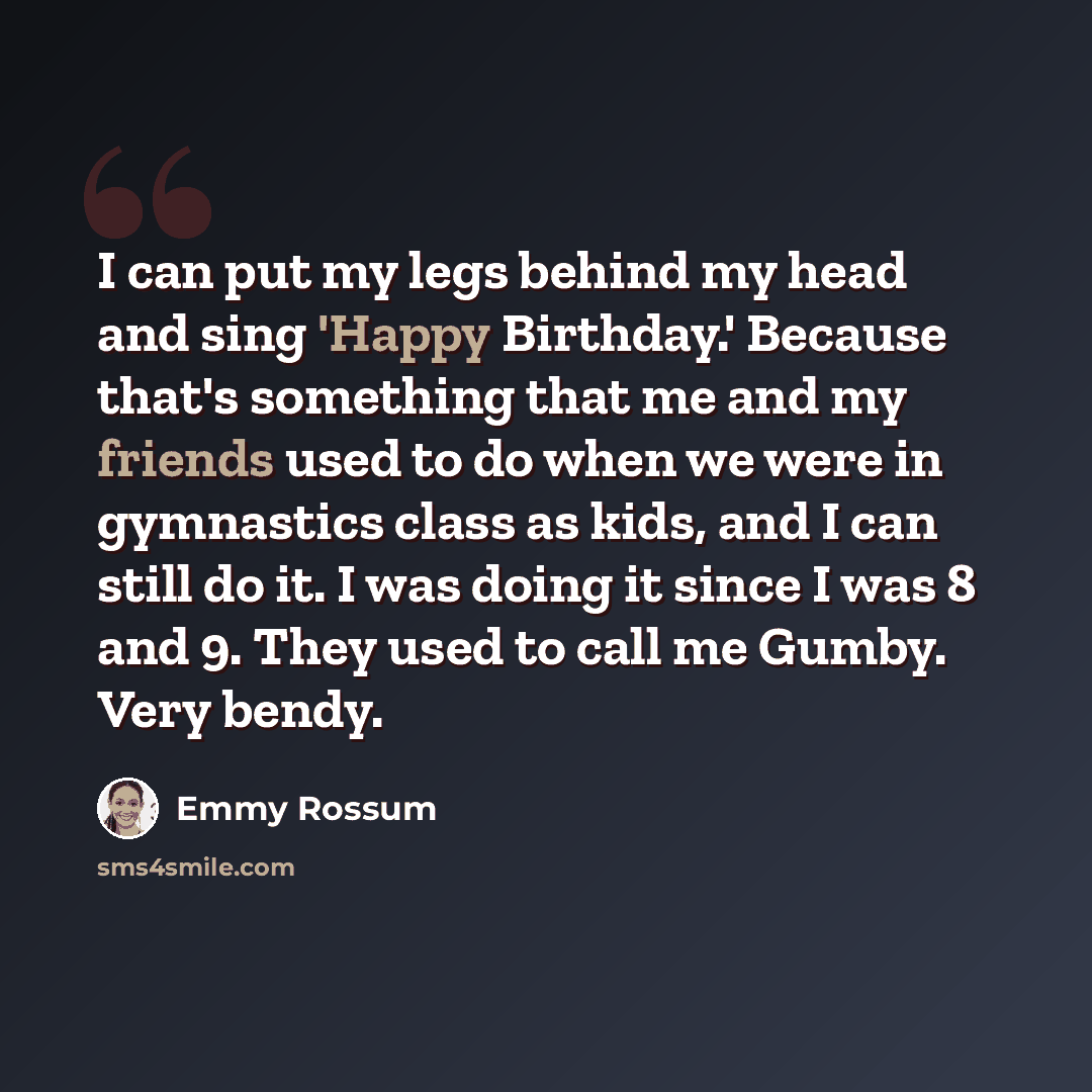 “I can put my legs behind my head and sing 'Happy Birthday.' Because that's something that me and my friends used to do when we were in gymnastics class as kids, and I can still do it. I was doing it since I was 8 and 9. They used to call me Gumby. Very bendy.” quote by Emmy Rossum
