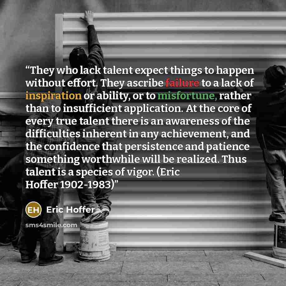 “They who lack talent expect things to happen without effort. They ascribe failure to a lack of inspiration or ability, or to misfortune, rather than to insufficient application. At the core of every true talent there is an awareness of the difficulties inherent in any achievement, and the…” quote by Eric Hoffer