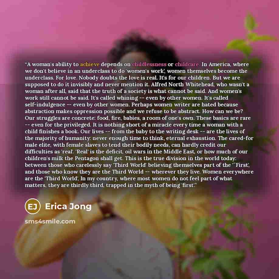 “A woman's ability to achieve depends on childlessness or childcare. In America, where we don't believe in an underclass to do 'women's work', women themselves become the underclass. For love. Nobody doubts the love is real. It's for our children. But we are supposed to do it invisibly and never…” quote by Erica Jong