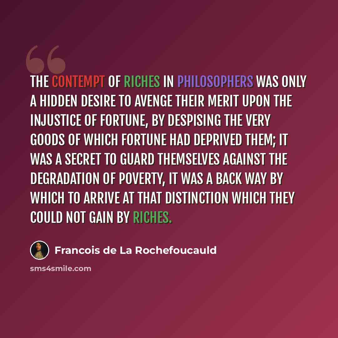 “The contempt of riches in philosophers was only a hidden desire to avenge their merit upon the injustice of fortune, by despising the very goods of which fortune had deprived them; it was a secret to guard themselves against the degradation of poverty, it was a back way by which to arrive at that…” quote by Francois de La Rochefoucauld