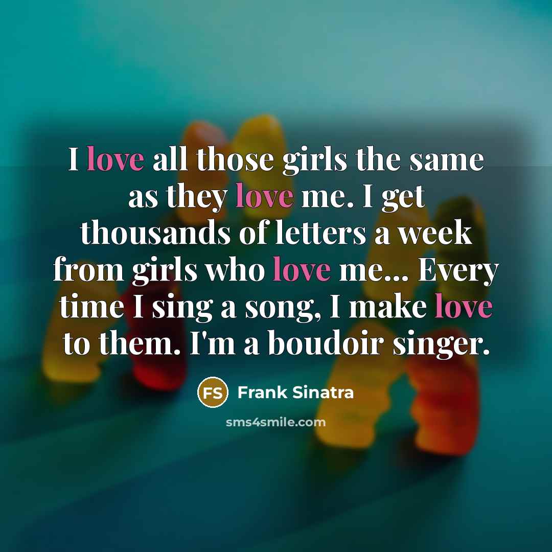 “I love all those girls the same as they love me. I get thousands of letters a week from girls who love me… Every time I sing a song, I make love to them. I'm a boudoir singer.” quote by Frank Sinatra