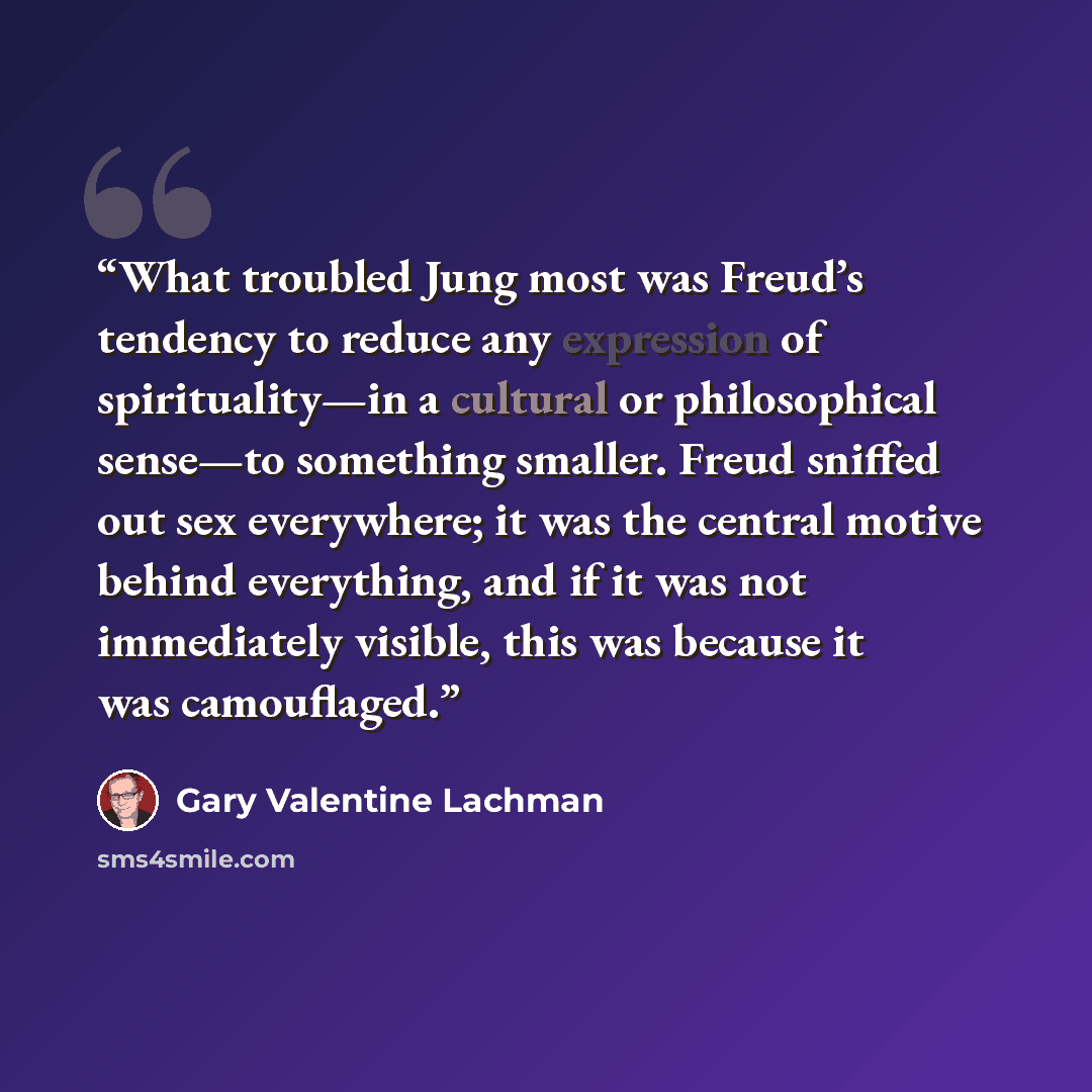 “What troubled Jung most was Freud’s tendency to reduce any expression of spirituality—in a cultural or philosophical sense—to something smaller. Freud sniffed out sex everywhere; it was the central motive behind everything, and if it was not immediately visible, this was because it was camouflaged.” quote by Gary Valentine Lachman