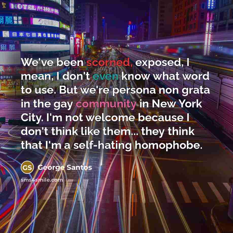 “We've been scorned, exposed, I mean, I don't even know what word to use. But we're persona non grata in the gay community in New York City. I'm not welcome because I don't think like them... they think that I'm a self-hating homophobe.” quote by George Santos