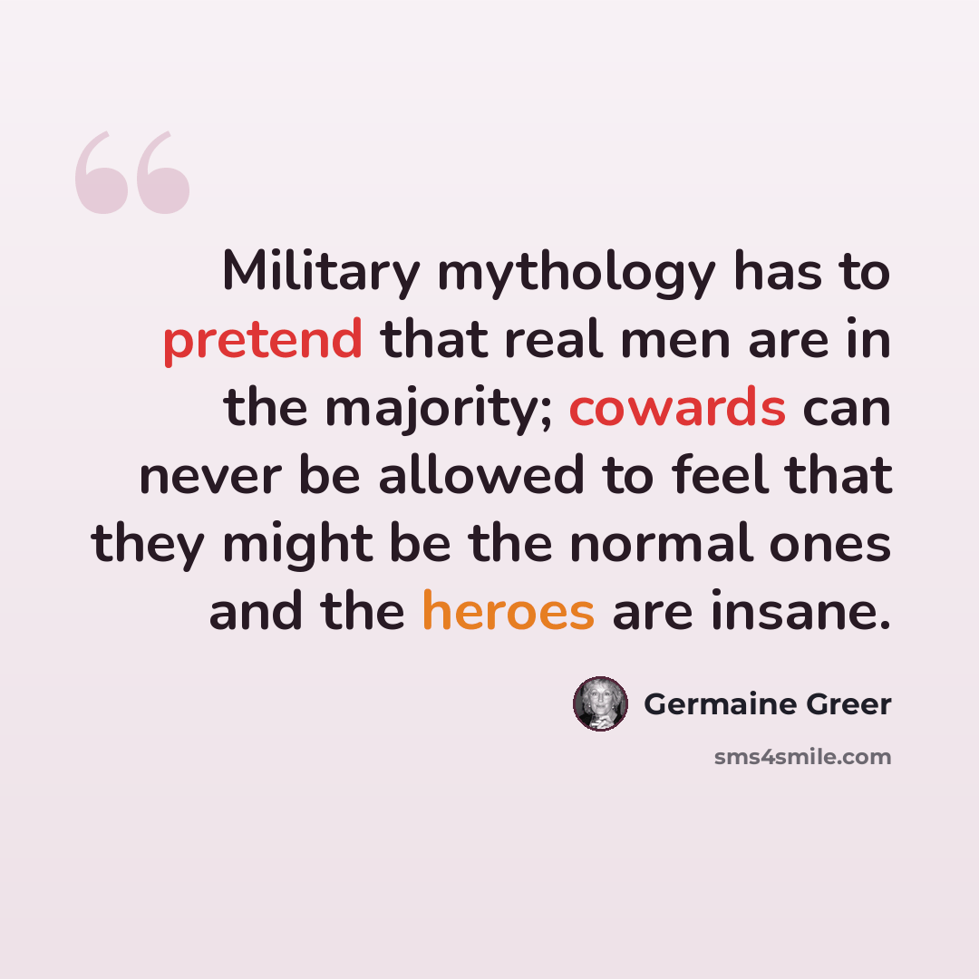 “Military mythology has to pretend that real men are in the majority; cowards can never be allowed to feel that they might be the normal ones and the heroes are insane.” quote by Germaine Greer