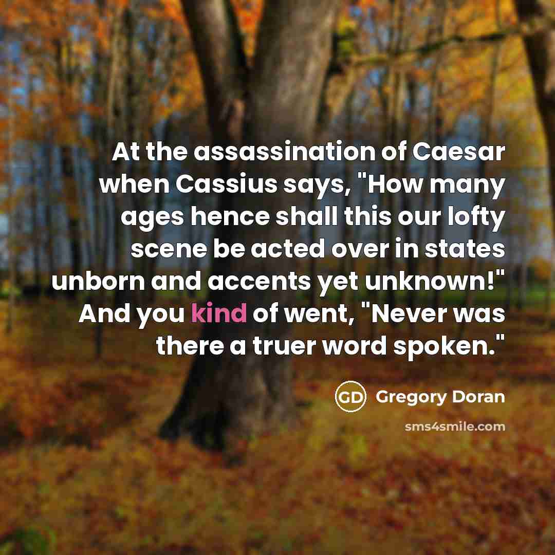 “At the assassination of Caesar when Cassius says, "How many ages hence shall this our lofty scene be acted over in states unborn and accents yet unknown!" And you kind of went, "Never was there a truer word spoken."” quote by Gregory Doran
