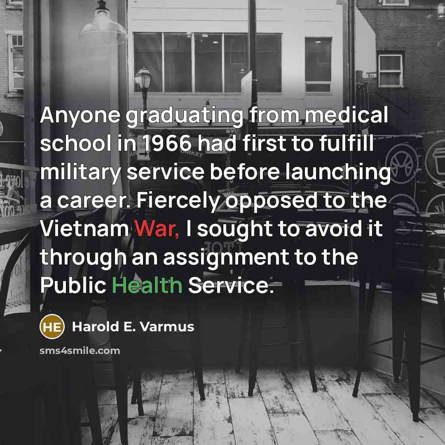 “Anyone graduating from medical school in 1966 had first to fulfill military service before launching a career. Fiercely opposed to the Vietnam War, I sought to avoid it through an assignment to the Public Health Service.” quote by Harold E. Varmus