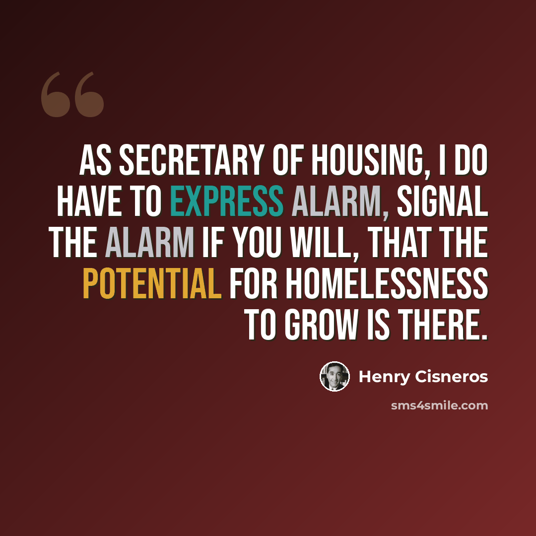 “As Secretary of Housing, I do have to express alarm, signal the alarm if you will, that the potential for homelessness to grow is there.” quote by Henry Cisneros
