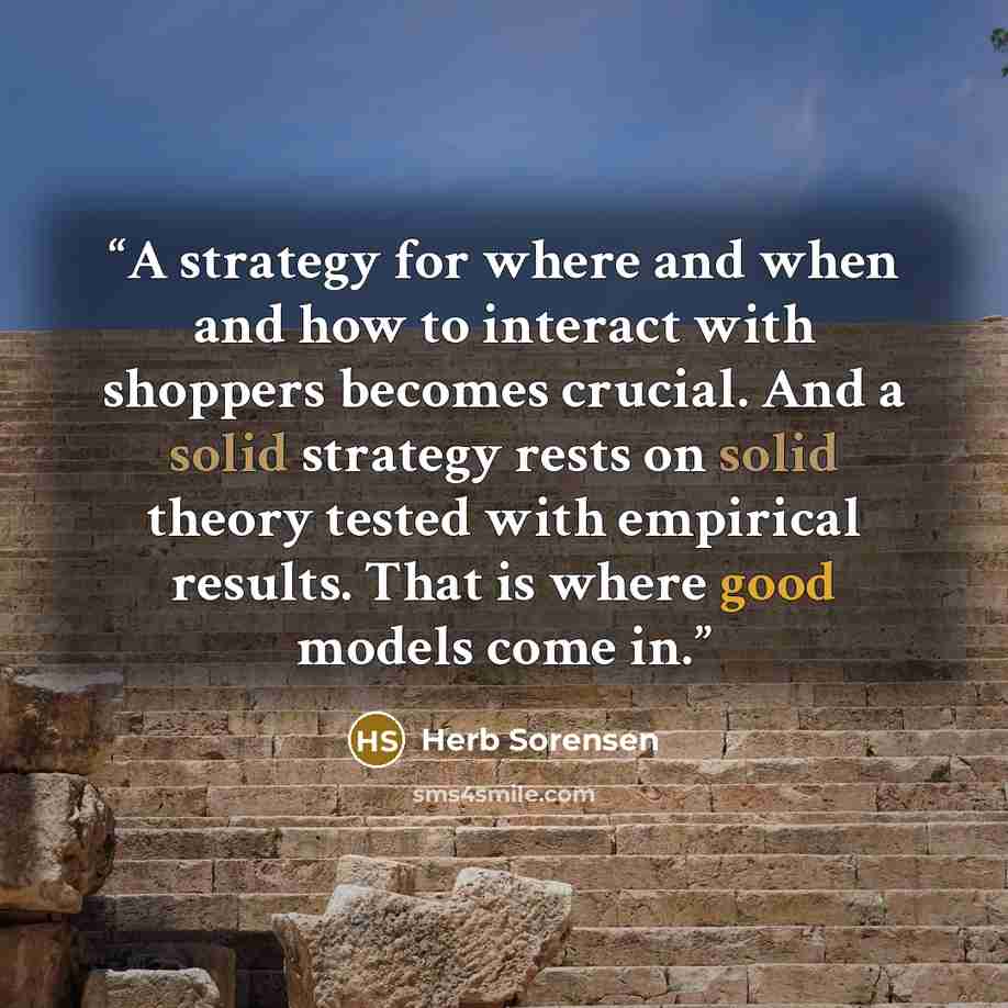 “A strategy for where and when and how to interact with shoppers becomes crucial. And a solid strategy rests on solid theory tested with empirical results. That is where good models come in.” quote by Herb Sorensen