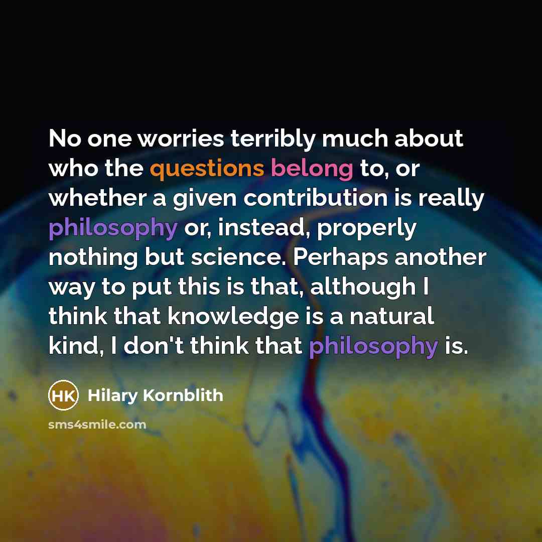 “No one worries terribly much about who the questions belong to, or whether a given contribution is really philosophy or, instead, properly nothing but science. Perhaps another way to put this is that, although I think that knowledge is a natural kind, I don't think that philosophy is.” quote by Hilary Kornblith