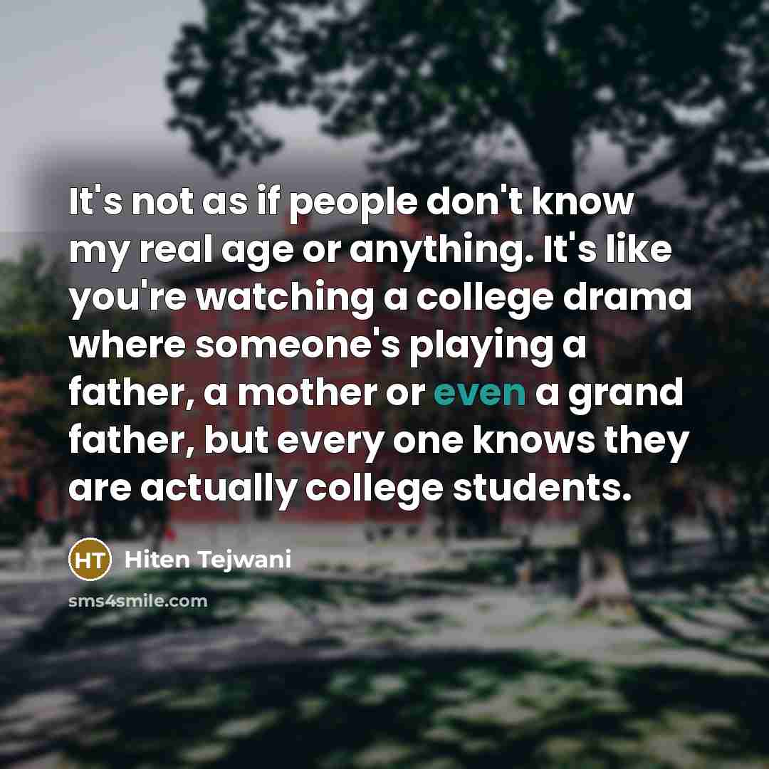 “It's not as if people don't know my real age or anything. It's like you're watching a college drama where someone's playing a father, a mother or even a grand father, but every one knows they are actually college students.” quote by Hiten Tejwani