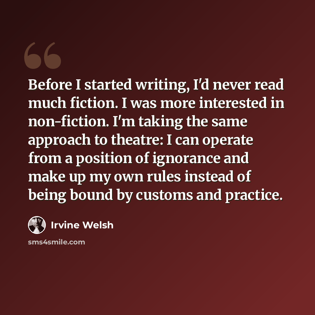 “Before I started writing, I'd never read much fiction. I was more interested in non-fiction. I'm taking the same approach to theatre: I can operate from a position of ignorance and make up my own rules instead of being bound by customs and practice.” quote by Irvine Welsh