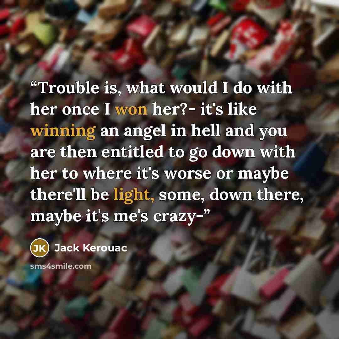 “Trouble is, what would I do with her once I won her?- it's like winning an angel in hell and you are then entitled to go down with her to where it's worse or maybe there'll be light, some, down there, maybe it's me's crazy-” quote by Jack Kerouac
