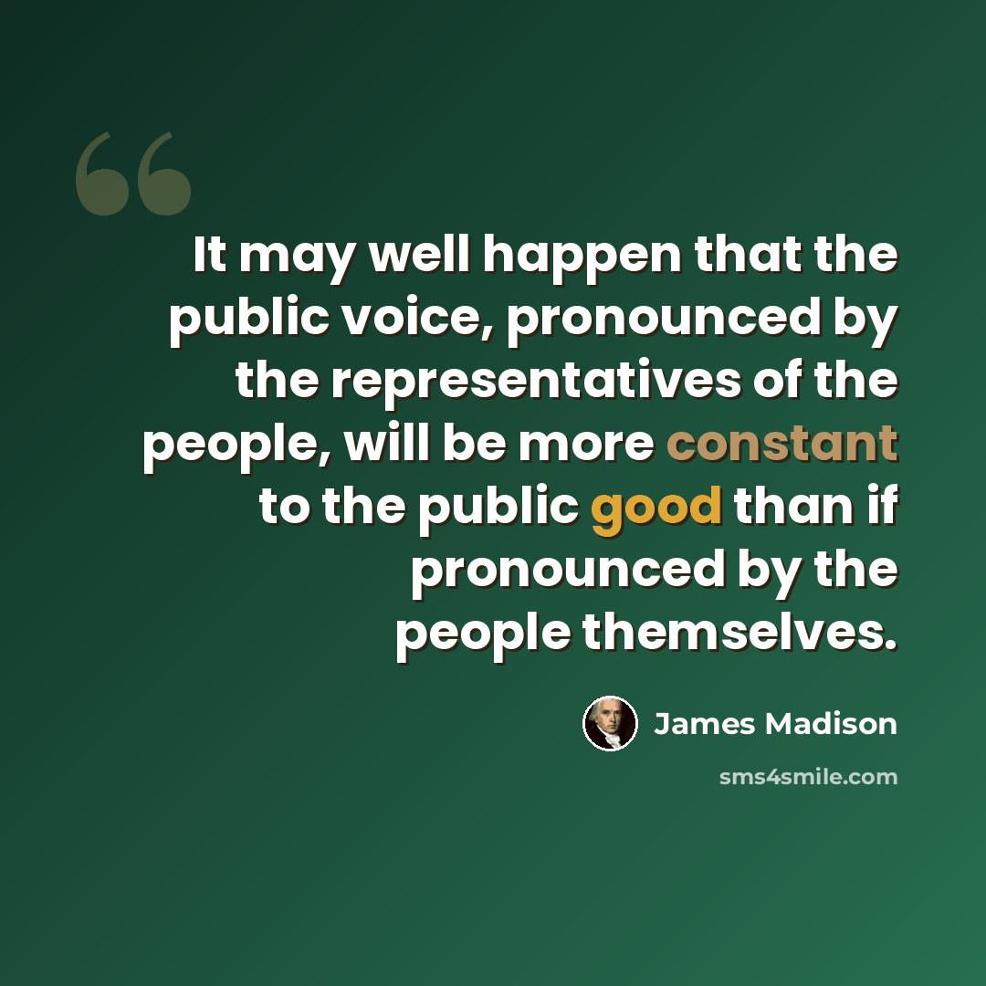 “It may well happen that the public voice, pronounced by the representatives of the people, will be more constant to the public good than if pronounced by the people themselves.” quote by James Madison