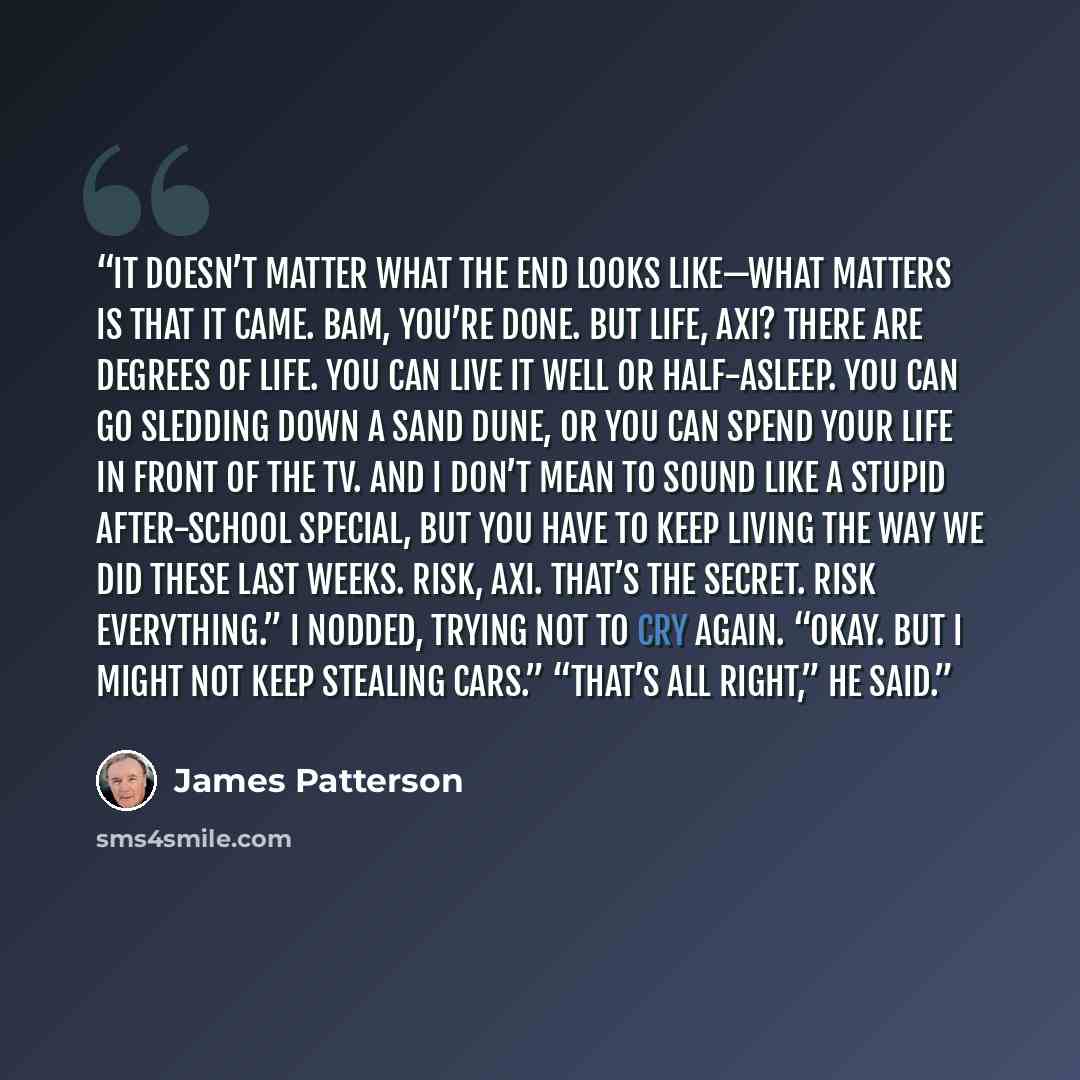 “It doesn’t matter what the end looks like—what matters is that it came. Bam, you’re done. But life, Axi? There are degrees of life. You can live it well or half-asleep. You can go sledding down a sand dune, or you can spend your life in front of the TV. And I don’t mean to sound like a stupid…” quote by James Patterson