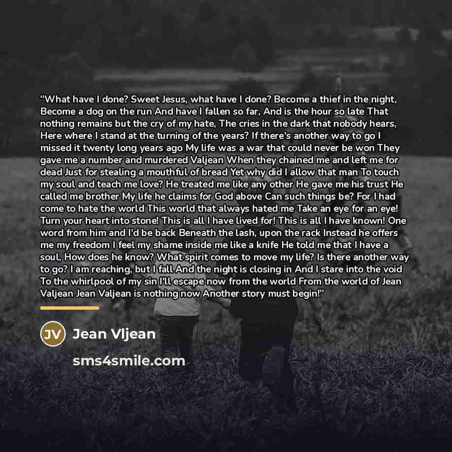 “What have I done? Sweet Jesus, what have I done? Become a thief in the night, Become a dog on the run And have I fallen so far, And is the hour so late That nothing remains but the cry of my hate, The cries in the dark that nobody hears, Here where I stand at the turning of the years? If there's…” quote by Jean Vljean