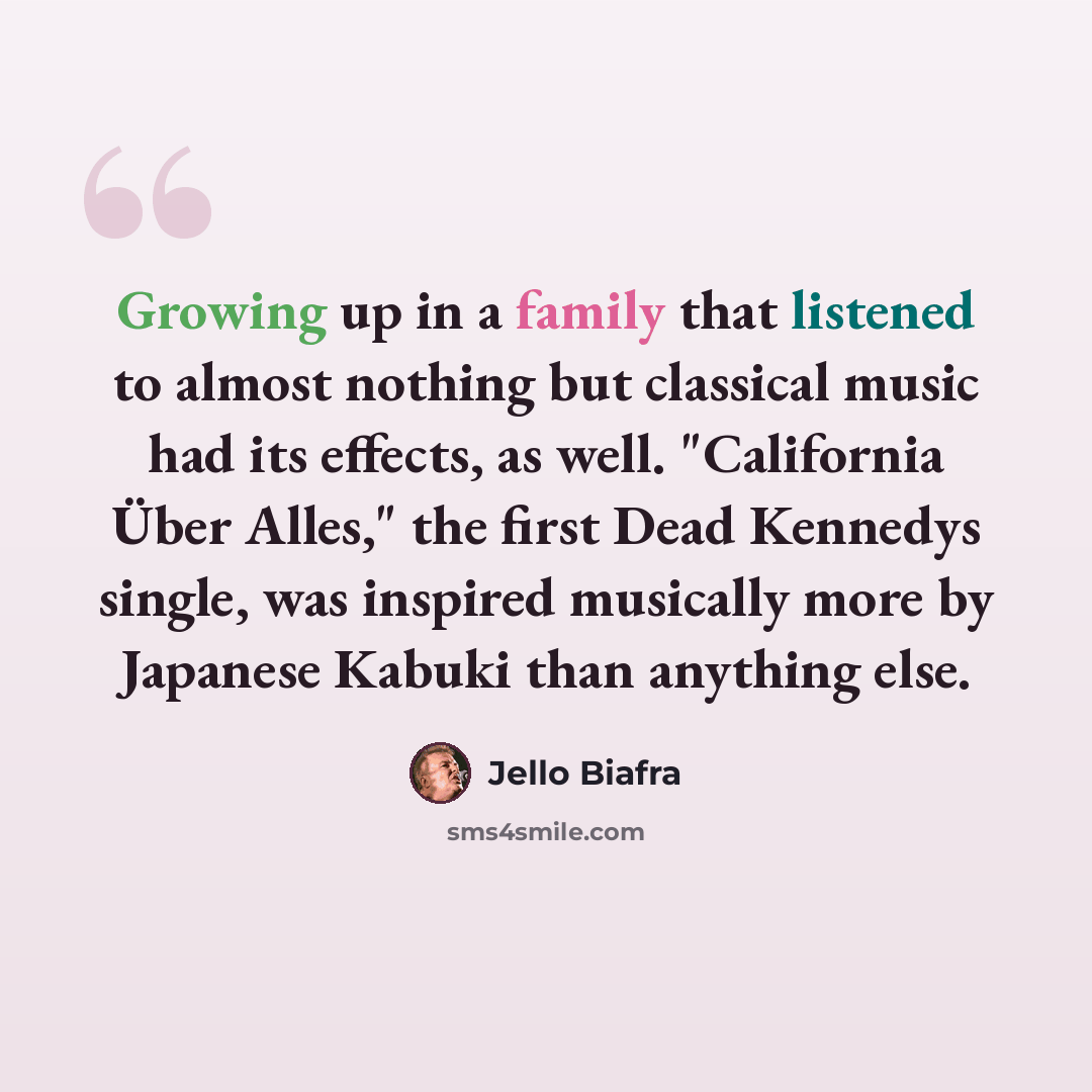 “Growing up in a family that listened to almost nothing but classical music had its effects, as well. "California Über Alles," the first Dead Kennedys single, was inspired musically more by Japanese Kabuki than anything else.” quote by Jello Biafra