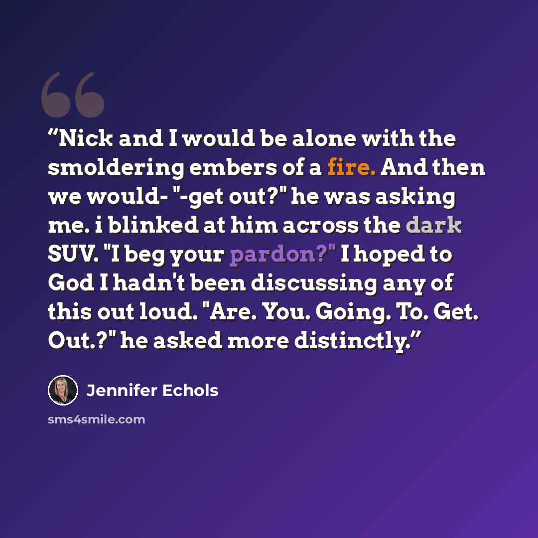 “Nick and I would be alone with the smoldering embers of a fire. And then we would- "-get out?" he was asking me. i blinked at him across the dark SUV. "I beg your pardon?" I hoped to God I hadn't been discussing any of this out loud. "Are. You. Going. To. Get. Out.?" he asked more distinctly.” quote by Jennifer Echols