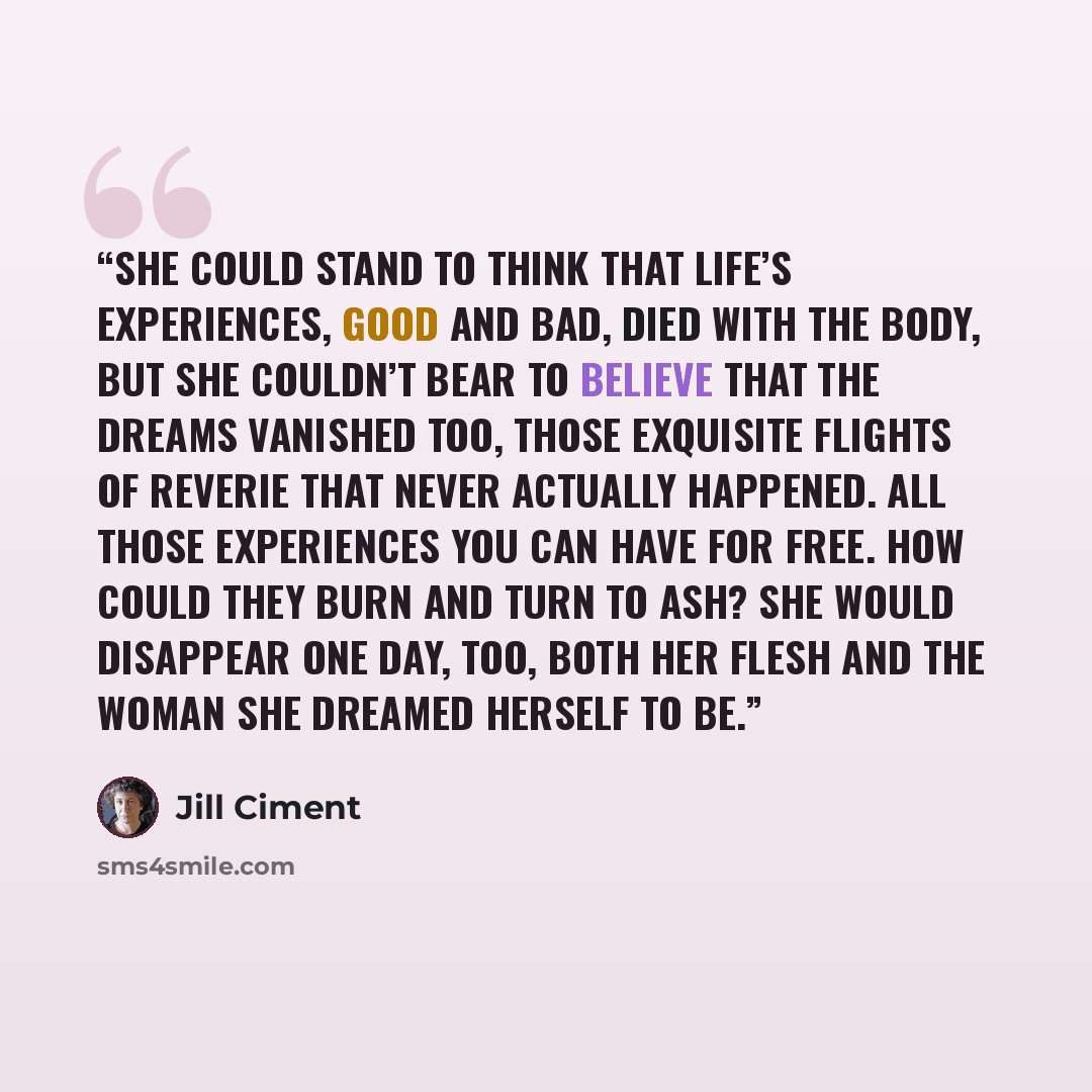 “She could stand to think that life’s experiences, good and bad, died with the body, but she couldn’t bear to believe that the dreams vanished too, those exquisite flights of reverie that never actually happened. All those experiences you can have for free. How could they burn and turn to ash? She…” quote by Jill Ciment