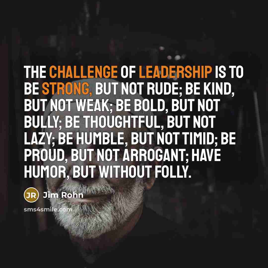 “The challenge of leadership is to be strong, but not rude; be kind, but not weak; be bold, but not bully; be thoughtful, but not lazy; be humble, but not timid; be proud, but not arrogant; have humor, but without folly.” quote by Jim Rohn