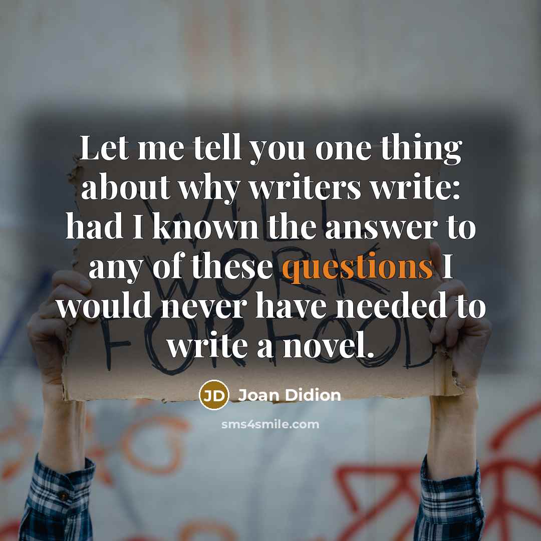 “Let me tell you one thing about why writers write: had I known the answer to any of these questions I would never have needed to write a novel.” quote by Joan Didion