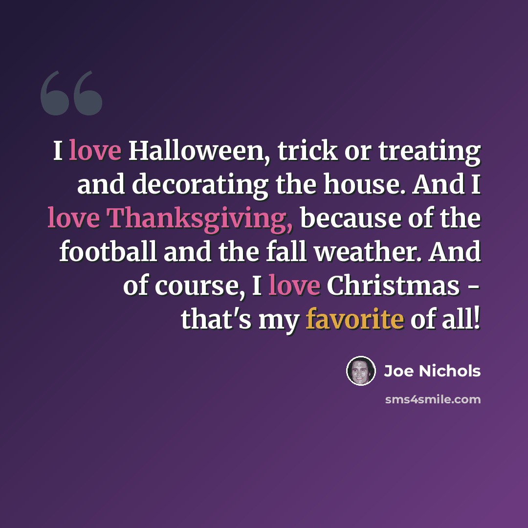 “I love Halloween, trick or treating and decorating the house. And I love Thanksgiving, because of the football and the fall weather. And of course, I love Christmas - that's my favorite of all!” quote by Joe Nichols
