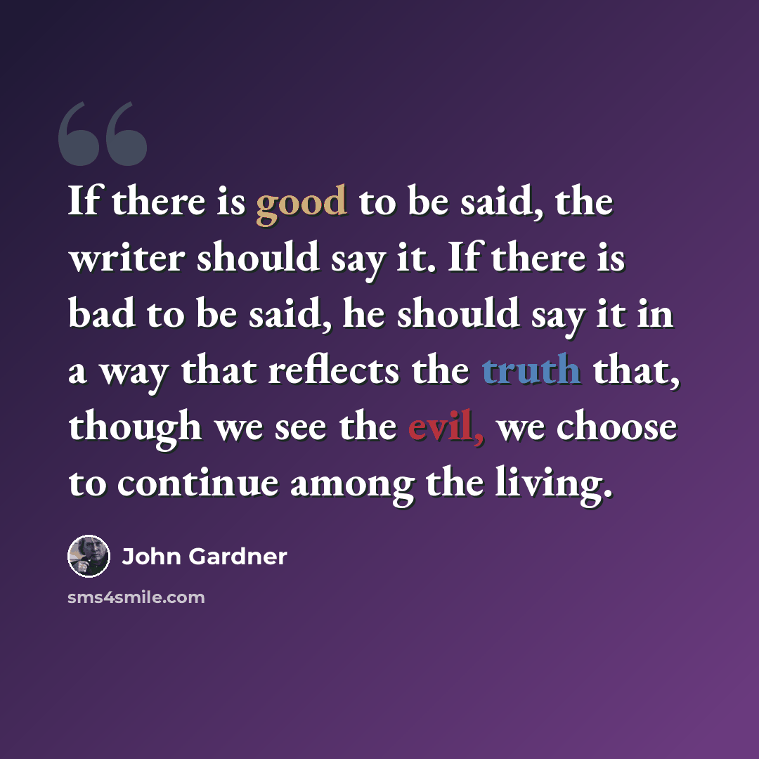 “If there is good to be said, the writer should say it. If there is bad to be said, he should say it in a way that reflects the truth that, though we see the evil, we choose to continue among the living.” quote by John Gardner