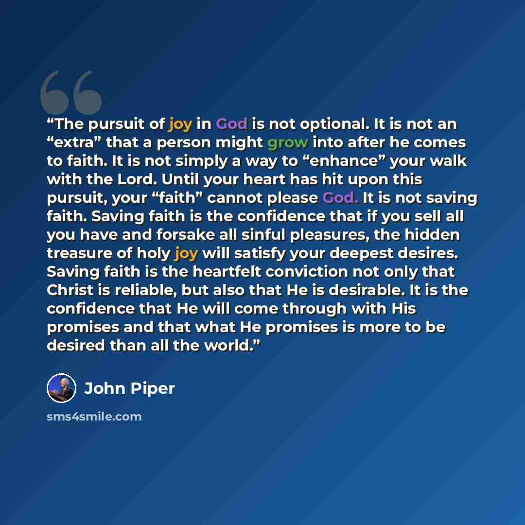 “The pursuit of joy in God is not optional. It is not an “extra” that a person might grow into after he comes to faith. It is not simply a way to “enhance” your walk with the Lord. Until your heart has hit upon this pursuit, your “faith” cannot please God. It is not saving faith. Saving faith is…” quote by John Piper