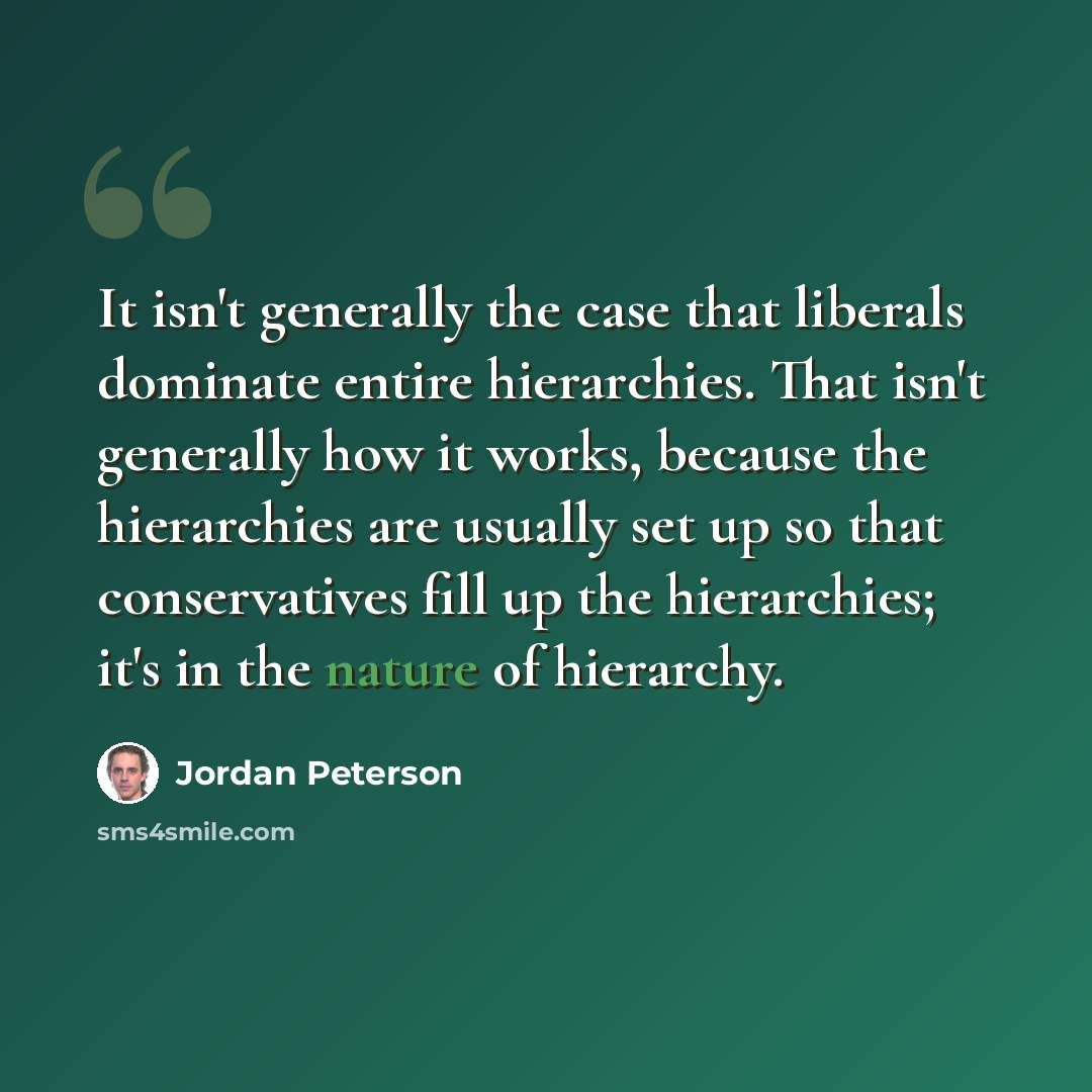 “It isn't generally the case that liberals dominate entire hierarchies. That isn't generally how it works, because the hierarchies are usually set up so that conservatives fill up the hierarchies; it's in the nature of hierarchy.” quote by Jordan Peterson
