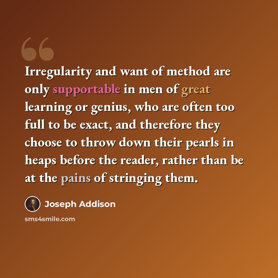 “Irregularity and want of method are only supportable in men of great learning or genius, who are often too full to be exact, and therefore they choose to throw down their pearls in heaps before the reader, rather than be at the pains of stringing them.” quote by Joseph Addison