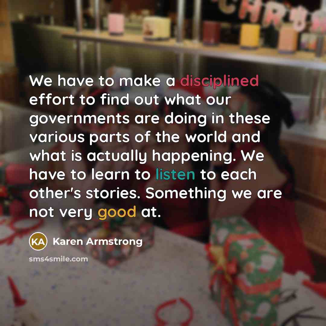 “We have to make a disciplined effort to find out what our governments are doing in these various parts of the world and what is actually happening. We have to learn to listen to each other's stories. Something we are not very good at.” quote by Karen Armstrong