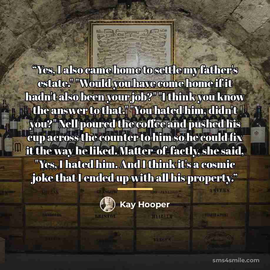“Yes, I also came home to settle my father's estate." "Would you have come home if it hadn't also been your job?" "I think you know the answer to that." "You hated him, didn't you?" Nell poured the coffee and pushed his cup across the counter to him so he could fix it the way he liked…” quote by Kay Hooper