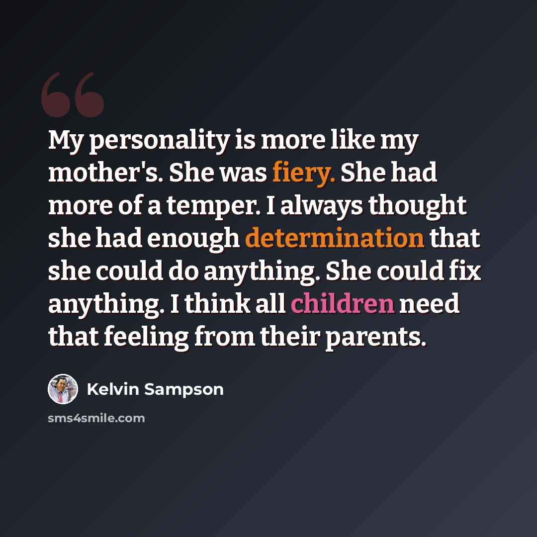 “My personality is more like my mother's. She was fiery. She had more of a temper. I always thought she had enough determination that she could do anything. She could fix anything. I think all children need that feeling from their parents.” quote by Kelvin Sampson