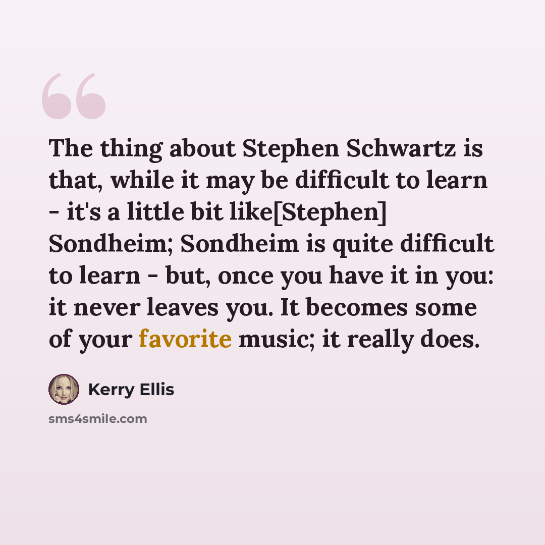 “The thing about Stephen Schwartz is that, while it may be difficult to learn - it's a little bit like[Stephen] Sondheim; Sondheim is quite difficult to learn - but, once you have it in you: it never leaves you. It becomes some of your favorite music; it really does.” quote by Kerry Ellis