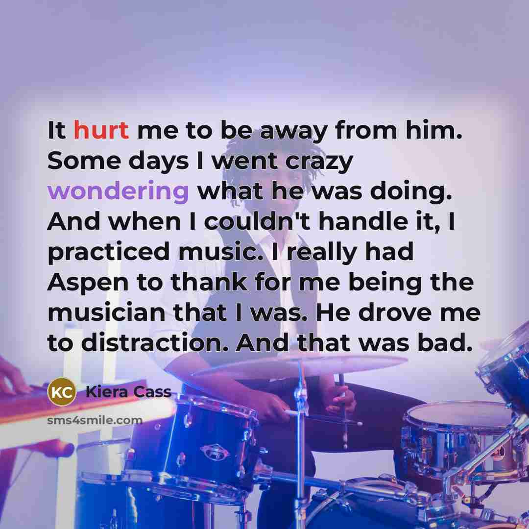 “It hurt me to be away from him. Some days I went crazy wondering what he was doing. And when I couldn't handle it, I practiced music. I really had Aspen to thank for me being the musician that I was. He drove me to distraction. And that was bad.” quote by Kiera Cass