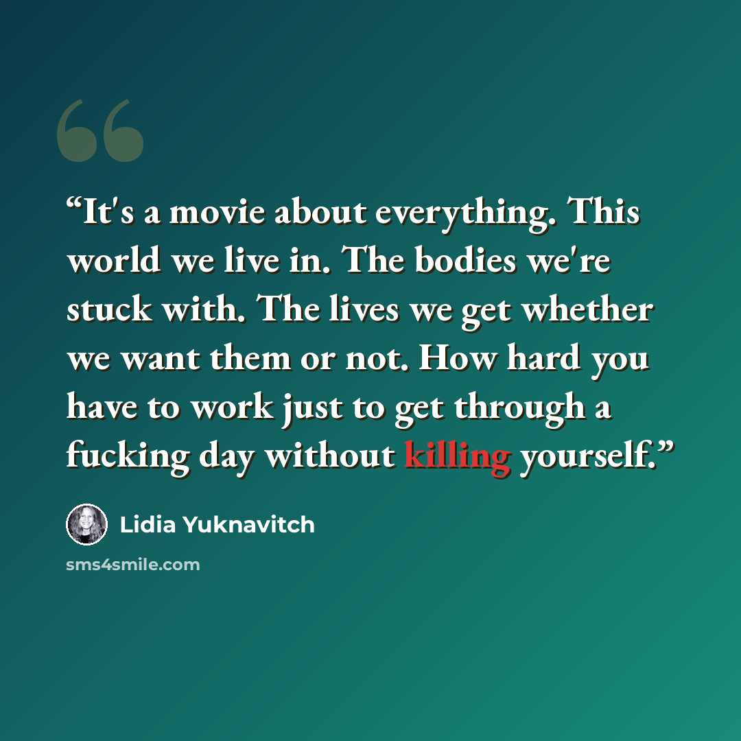 “It's a movie about everything. This world we live in. The bodies we're stuck with. The lives we get whether we want them or not. How hard you have to work just to get through a fucking day without killing yourself.” quote by Lidia Yuknavitch