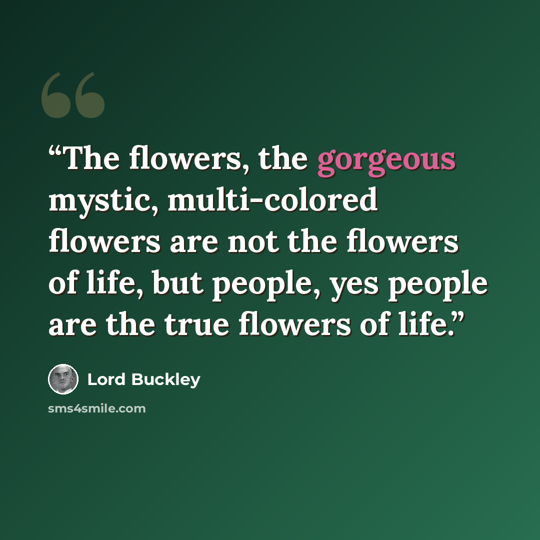 “The flowers, the gorgeous mystic, multi-colored flowers are not the flowers of life, but people, yes people are the true flowers of life.” quote by Lord Buckley